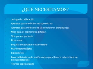 ¿QUÉ NECESITAMOS?
Jeringa de calibración
Aparatos para medición antropométrica
Aparatos para medición de las condiciones
Mesa para el espirómetro Estable.
Silla para el paciente
Pinza nasal


atmosféricas



Boquilla desechable o
Filtro bacteriológico
Espirómetro
esterilizable


Broncodilatadores de acción corta (para llevar a cabo el
broncodilatación):
Técnico especializado
test de

 