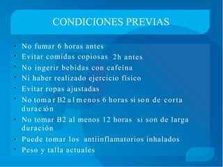 CONDICIONES PREVIAS
No fumar 6 horas antes
Evitar comidas copiosas
•
•
•
•
•
•
2h antes
No ingerir bebidas con cafeína
Ni haber realizado ejercicio físico
Evitar ropas ajustadas
No toma r B2 a l m enos 6 horas si son
d urac ión
de corta
No tomar B2 al menos 12 horas
duración
si son de larga•
Puede tomar los antiinflamatorios inhalados•
• Peso y talla actuales
 