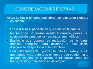 CONSIDERACIONES PREVIAS
Antes de hacer ninguna maniobra, hay que tener siempre
en cuenta:
Explicar bien al paciente en qué consiste la prueba•
• No se exige un consentimiento informado, pero sí su
colaboración para que los resultados sean válidos.
Explicarle que durante su realización se le darán
sople.
•
órdenes enérgicas para animarle a que
Asegurarse de que lo
Son útiles frases del
ha entendido bien.
tipo “Sople todo lo fuerte y rápido•
que pueda, y durante todo el tiempo que pueda, hasta
quedar sin aire en el pecho”, o “El soplido debe ser
fuerte, rápido y mantenido en el tiempo”.
 