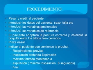 PROCEDIMIENTO
• Pesar y medir al paciente
• Introducir
• Introducir
• Introducir
los
las
las
datos del
variables
variables
paciente, sexo, talla etc
ambientales
de referencia
• El paciente adoptará la postura correcta y
boquilla entre los labios bien cerrados.
• Pinza nasal
colocará la
• Indicar al paciente que comience la prueba:
–
–
–
–
–
Respiraciones previas
Inspiración profunda Expiración
máxima forzada Mantener la
expiración ( mínimo Inspiración
final
6 segundos)
 