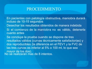 PROCEDIMIENTO
En pacientes con patología obstructiva, maniobra durará
incluso de 10-15 segundos
Desechar los resultados obtenidos de manera indebida


Si el comienzo de la maniobra no es válido, detenerla
cuanto antes
Se concluye la prueba cuando se dispone de tres
resultados válidos (curvas técnicamente satisfactorias) y
dos reproducibles (la diferencia en el FEV1 y la FVC de
las tres curvas es inferior al 5% o 100 ml, lo que sea
mayor de los dos).

No se realizarán mas de 8 intentos.
 