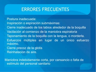 ERRORES FRECUENTES
Postura inadecuada:
Inspiración o espiración submáximas:
Cierre inadecuado de los labios alrededor de la boquilla
Vacilación al comienzo de la maniobra espiratoria
Taponamiento de la boquilla con la lengua, o morderla.





Esfuerzos
máximo.
múltiples en lugar de un único esfuerzo
Cierre precoz de la glotis
Reinhalación de aire.


Maniobra indebidamente corta, por cansancio o falta de
estímulo del personal sanitario
 