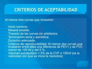 CRITERIOS DE ACEPTABILIDAD
Al menos tres curvas que muestren:
Inicio correcto.
Meseta estable.
Trazado de las curvas sin artefactos.
Terminación lenta y asintótica.
Duración adecuada.
•
•
•
•
•
• Criterios de reproducibilidad: Al menos dos curvas que
muestren entre ellas una diferencia de FEV1 y de FVC
menor de 100 ml y del 5 %.
Volumen extrapolado < 5% de la CVF ó 150ml (es la
velocidad con que se inicia la maniobra)
•
 