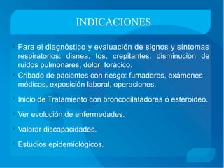INDICACIONES
Para el diagnóstico y evaluación de signos y síntomas
respiratorios: disnea, tos, crepitantes, disminución de
ruidos pulmonares, dolor torácico.
Cribado de pacientes con riesgo: fumadores, exámenes
médicos, exposición laboral, operaciones.

Inicio de Tratamiento con broncodilatadores ó esteroideo.
Ver evolución de enfermedades.
Valorar discapacidades.
Estudios epidemiológicos.
 