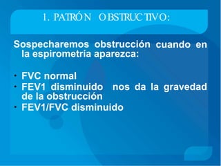 1. PATRÓN OBSTRUCTIVO:
Sospecharemos obstrucción
la espirometría aparezca:
cuando en
• FVC normal
• FEV1 disminuido nos da la gravedad
de la obstrucción
• FEV1/FVC disminuido
 