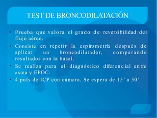 TEST DE BRONCODILATACIÓN
• Prueba que valora el grado d e reversibilidad del
flujo aéreo.
• Consiste
aplicar
en repetir la esp iro me tría d e sp ué s d e
un broncodilatador, c o m p a r a n d o
resultados con la basal.
• Se realiza para el diagnóstico d iferen c ial en tre
asma y EPOC.
• 4 pufs de ICP con cámara. Se espera de 15’ a 30’
 