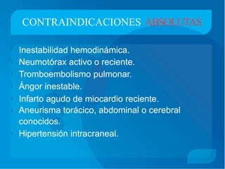 CONTRAINDICACIONES ABSOLUTAS
Inestabilidad hemodinámica.
Neumotórax activo o reciente.
Tromboembolismo pulmonar.
Ángor inestable.
Infarto agudo de miocardio reciente.
Aneurisma torácico, abdominal o cerebral
conocidos.
Hipertensión intracraneal.







 