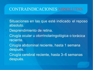 CONTRAINDICACIONES ABSOLUTAS
Situaciones en las que esté indicado
absoluto.
Desprendimiento de retina.
Cirugía ocular u otorrinolaringológica o
reciente.
el reposo

torácica
Cirugía abdominal reciente, hasta 1 semana
después.
Cirugía cerebral reciente, hasta 3–6 semanas
después.


 