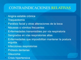 CONTRAINDICACIONES RELATIVAS
Angina estable crónica
Traqueotomía
Parálisis facial y otras alteraciones de la boca
Náuseas o vómitos frecuentes
Enfermedades transmisibles por vía respiratoria
Sangrados en vías respiratorias altas
•
•
•
•
•
•
• Enfermedades que imposibilitan
erguida
Infecciones respiratorias
Prótesis dentarias
Glaucoma
Crisis hipertensiva
mantener la postura
•
•
•
•
 