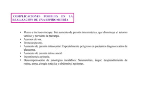 COMPLICACIONES POSIBLES EN LA
REALIZACIÓN DE UNA ESPIROMETRÍA
• Mareo e incluso síncope: Por aumento de presión intratorácica, que disminuye el retorno
venoso y por tanto la precarga.
• Accesos de tos.
• Broncoespasmo.
• Aumento de presión intraocular: Especialmente peligroso en pacientes diagnosticados de
glaucoma.
• Aumento de presión intracraneal.
• Incontinencia urinaria.
• Descompensación de patologías inestables: Neumotórax, ángor, desprendimiento de
retina, asma, cirugía torácica o abdominal recientes.
 