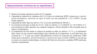 Requerimientos mínimos de un espirómetro
 Registro de tiempo espiratorio mínimo de 15 segundos.
 Capacidad de medición de volúmenes de 0.5 a 8 litros en condiciones BTPS, (temperatura corporal,
presión barométrica, saturación de vapor de H2O), con una exactitud de ± 3% o 0.050 L (la que
resulte superior).
 Capacidad de medir flujos de entre 0 y 14 L/s con una sensibilidad de 200 mL/s.
 La resistencia total para un flujo de 14 L•s-1, debe ser inferior a 1.5 cmH2O•L-1•s-1 (0.15 kPa•L-1•s-1);
esta resistencia no debe superarse con cualquier manguera, válvula, boquilla o filtro insertado entre el
sujeto y el espirómetro.
 La temperatura del sitio donde se realicen las pruebas no debe ser inferior a 17 oC, y el espirómetro
debe contar con una estación meteorológica para medición de la temperatura, la cual debe tener una
exactitud de ± 1 oC para que calcule adecuadamente el factor de corrección de condiciones ATPS
(temperatura atmosférica, presión barométrica, saturación de vapor de H2O), a BTPS; en caso de que
no cuente con estación meteorológica, el cálculo del factor de corrección a unidades BTPS tendrá que
realizarse manualmente.
 