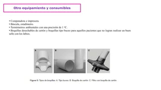 Otro equipamiento y consumibles
• Computadora e impresora.
• Báscula, estadímetro.
• Termómetros ambientales con una precisión de 1 oC.
• Boquillas desechables de cartón y boquillas tipo buceo para aquellos pacientes que no logran realizar un buen
selle con los labios.
 