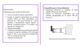 •Pinzas nasales.
•Aditamentos para control de infecciones:
 Acceso a lavado de manos y gel-alcohol.
 Cuando se requiera (espirometría con circuito
cerrado), filtros en línea desechables con
eficiencia de > 99% para filtración de virus,
bacterias y micobacterias; espacio muerto <
100 mL y resistencia menor 1.5 cm H2O a un
flujo de 6 L/s (Figura 5C).
 Guantes desechables.
 Cubrebocas quirúrgico para protección general
y cuando se requiera cubrebocas N95 con fuga
menor al 10% y una eficiencia de filtrado de
>95% a un flujo de 50 L/min.
 Anteojos de protección.
Consumibles para el broncodilatador:
• Salbutamol (albuterol) en inhalador de dosis
medida (100 μg por atomización).
• Cámara de reservorio (espaciador) con un
volumen recomendado de al menos 300 mL
(Figura 6).
 