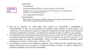CRITERI
OS
 Para que la maniobra sea válida debe reunir criterios de aceptabilidad y repetibilidad o
reproducibilidad. Se dice que una maniobra es aceptable cuando presenta un inicio rápido y sin
vacilaciones, con un transcurso continuo sin artefactos y finalización no debe mostrar una interrupción
temprana ni abrupta de la espiración. La duración de la maniobra no debe ser inferior a seis segundos.
 La repetibilidad viene determinada porque la diferencia entre los valores de FVC y FEV1 de dos de las
tres mejores maniobras aceptables sea inferior a 150 ml. En pacientes con una FVC menor de 1 l, se
recomienda utilizar un criterio de repetibilidad < 100 ml. En niños, se considerarán repetibles cuando
la diferencia en la FVC y el FEV1 sean < 100 ml o <10%.
 Se realizarán un mínimo de tres maniobras aceptables, con un máximo de ocho, dejando entre ellas el
tiempo suficiente para que el paciente se recupere del esfuerzo. En niños se acepta un mínimo de 2
maniobras aceptables sin un máximo recomendado.
 