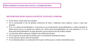 PROCEDIMIENTO PARA REALIZAR LA ESPIROMETRÍA
RECOMENDACIONES PARA EL PACIENTE ANTES DE LA PRUEBA
 Evitar fumar 2 horas antes de la prueba.
 No se recomienda el uso de prendas restrictivas de tórax o abdomen como chalecos, corsés o ropa muy
apretada.
 Si se va a aplicar broncodilatador y el paciente ya usa medicamentos broncodilatadores, se debe suspender la
última dosis previa a la prueba (un mínimo de 4 horas para broncodilatadores de corta duración y 12 a 24
horas para broncodilatadores de larga duración), previa autorización del médico tratante.
 Los pacientes deben mantener cualquier otra medicación de base.
 No se requiere de ayuno para la prueba, pero se recomienda alimentación ligera.
 Evitar ejercicio intenso antes de la prueba.
 Se recomienda aplicar un cuestionario breve para verificar que no existan contraindicaciones.
 