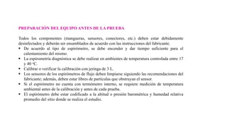 PREPARACIÓN DEL EQUIPO ANTES DE LA PRUEBA
Todos los componentes (mangueras, sensores, conectores, etc.) deben estar debidamente
desinfectados y deberán ser ensamblados de acuerdo con las instrucciones del fabricante.
 De acuerdo al tipo de espirómetro, se debe encender y dar tiempo suficiente para el
calentamiento del mismo.
 La espirometría diagnóstica se debe realizar en ambientes de temperatura controlada entre 17
y 40 oC.
 Calibrar o verificar la calibración con jeringa de 3 L.
 Los sensores de los espirómetros de flujo deben limpiarse siguiendo las recomendaciones del
fabricante; además, deben estar libres de partículas que obstruyan el sensor.
 Si el espirómetro no cuenta con termómetro interno, se requiere medición de temperatura
ambiental antes de la calibración y antes de cada prueba.
 El espirómetro debe estar codificado a la altitud o presión barométrica y humedad relativa
promedio del sitio donde se realiza el estudio.
 