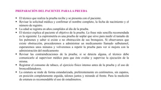 PREPARACIÓN DEL PACIENTE PARA LA PRUEBA
 El técnico que realiza la prueba recibe y se presenta con el paciente.
 Revisar la solicitud médica y confirmar el nombre completo, la fecha de nacimiento y el
número de registro.
 La edad se registra en años cumplidos al día de la prueba.
 El técnico explica al paciente el objetivo de la prueba. La frase más sencilla recomendada
es la siguiente: La espirometría es una prueba de soplar que sirve para medir el tamaño de
los pulmones y saber si existe o no obstrucción de sus bronquios. Si observamos que
existe obstrucción, procederemos a administrar un medicamento llamado salbutamol,
esperaremos unos minutos y volveremos a repetir la prueba para ver si mejora con la
administración del medicamento
 Revisar las contraindicaciones de la prueba; si se detecta alguna, el técnico debe
comunicarlo al supervisor médico para que éste evalúe y supervise la ejecución de la
misma.
 Registrar el consumo de tabaco, el ejercicio físico intenso antes de la prueba y el uso de
broncodilatadores.
 La estatura se mide de forma estandarizada, preferentemente en centímetros, sin zapatos,
en posición completamente erguida, talones juntos y mirando al frente. Para la medición
de estatura es recomendable el uso de estadímetros.
 