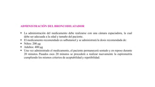 ADMINISTRACIÓN DEL BRONCODILATADOR
 La administración del medicamento debe realizarse con una cámara espaciadora, la cual
debe ser adecuada a la edad y tamaño del paciente.
 El medicamento recomendado es salbutamol y se administrará la dosis recomendada de:
 Niños: 200 μg
 Adultos: 400 μg
 Una vez administrado el medicamento, el paciente permanecerá sentado y en reposo durante
20 minutos. Pasados esos 20 minutos se procederá a realizar nuevamente la espirometría
cumpliendo los mismos criterios de aceptabilidad y repetibilidad.
 