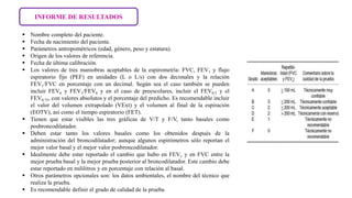INFORME DE RESULTADOS
 Nombre completo del paciente.
 Fecha de nacimiento del paciente.
 Parámetros antropométricos (edad, género, peso y estatura).
 Origen de los valores de referencia.
 Fecha de última calibración.
 Los valores de tres maniobras aceptables de la espirometría: FVC, FEV1 y flujo
espiratorio fijo (PEF) en unidades (L o L/s) con dos decimales y la relación
FEV1/FVC en porcentaje con un decimal. Según sea el caso también se pueden
incluir FEV6 y FEV1/FEV6 y en el caso de preescolares, incluir el FEV0.5 y el
FEV0.75, con valores absolutos y el porcentaje del predicho. Es recomendable incluir
el valor del volumen extrapolado (VExt) y el volumen al final de la espiración
(EOTV), así como el tiempo espiratorio (FET).
 Tienen que estar visibles las tres gráficas de V/T y F/V, tanto basales como
posbroncodilatador.
 Deben estar tanto los valores basales como los obtenidos después de la
administración del broncodilatador; aunque algunos espirómetros sólo reportan el
mejor valor basal y el mejor valor posbroncodilatador.
 Idealmente debe estar reportado el cambio que hubo en FEV1 y en FVC entre la
mejor prueba basal y la mejor prueba posterior al broncodilatador. Este cambio debe
estar reportado en mililitros y en porcentaje con relación al basal.
 Otros parámetros opcionales son: los datos ambientales, el nombre del técnico que
realiza la prueba.
 Es recomendable definir el grado de calidad de la prueba
 