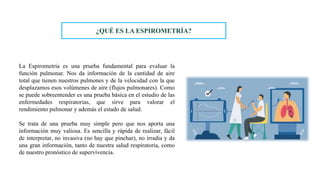 La Espirometría es una prueba fundamental para evaluar la
función pulmonar. Nos da información de la cantidad de aire
total que tienen nuestros pulmones y de la velocidad con la que
desplazamos esos volúmenes de aire (flujos pulmonares). Como
se puede sobreentender es una prueba básica en el estudio de las
enfermedades respiratorias, que sirve para valorar el
rendimiento pulmonar y además el estado de salud.
Se trata de una prueba muy simple pero que nos aporta una
información muy valiosa. Es sencilla y rápida de realizar, fácil
de interpretar, no invasiva (no hay que pinchar), no irradia y da
una gran información, tanto de nuestra salud respiratoria, como
de nuestro pronóstico de supervivencia.
¿QUÉ ES LA ESPIROMETRÍA?
 
