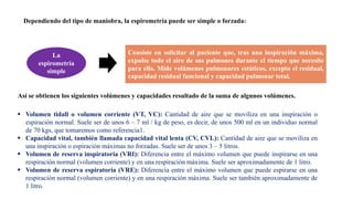Dependiendo del tipo de maniobra, la espirometría puede ser simple o forzada:
Consiste en solicitar al paciente que, tras una inspiración máxima,
expulse todo el aire de sus pulmones durante el tiempo que necesite
para ello. Mide volúmenes pulmonares estáticos, excepto el residual,
capacidad residual funcional y capacidad pulmonar total.
La
espirometría
simple
Así se obtienen los siguientes volúmenes y capacidades resultado de la suma de algunos volúmenes.
 Volumen tidall o volumen corriente (VT, VC): Cantidad de aire que se moviliza en una inspiración o
espiración normal. Suele ser de unos 6 – 7 ml / kg de peso, es decir, de unos 500 ml en un individuo normal
de 70 kgs, que tomaremos como referencia1.
 Capacidad vital, también llamada capacidad vital lenta (CV, CVL): Cantidad de aire que se moviliza en
una inspiración o espiración máximas no forzadas. Suele ser de unos 3 – 5 litros.
 Volumen de reserva inspiratoria (VRI): Diferencia entre el máximo volumen que puede inspirarse en una
respiración normal (volumen corriente) y en una respiración máxima. Suele ser aproximadamente de 1 litro.
 Volumen de reserva espiratoria (VRE): Diferencia entre el máximo volumen que puede espirarse en una
respiración normal (volumen corriente) y en una respiración máxima. Suele ser también aproximadamente de
1 litro.
 