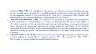  Volumen residual (VR): Es la cantidad de aire que queda en los pulmones tras una espiración máxima, que
por tanto no puede exhalarse nunca. No es accesible su cálculo mediante espirometría, sino que precisa de
una pletismografia corporal o técnica de dilución de gases inertes, generalmente helio (estudios sólo
disponibles en un laboratorio de Neumología). Su valor ronda entre 1 y 2.5 litros.
 Capacidad residual funcional (CRF): Es la cantidad de aire que queda en los pulmones tras una espiración
normal, y que incluye el volumen residual y el volumen de reserva espiratoria. Por tanto, su valor ronda los 2
– 3.5 litros. La espiración normal se realiza de manera pasiva por parte de la caja torácica, por medio de las
fuerzas elásticas del pulmón, que recuperan su volumen inicial sin intervención de los músculos
intercostales, de forma que la CRF es el resultado del equilibrio entre esas fuerzas elásticas, que tienden a
disminuir el volumen del sistema, y las derivadas de la mecánica de la caja torácica, que tienden a aumentar
el volumen.
 Capacidad pulmonar total (CPT): Cantidad total de aire que pueden llegar a contener los pulmones, y que
se obtiene mediante la suma de todos los volúmenes anteriores (CV + VR, o también VC + VRI + VRE +
VR). Al incluir el volumen residual, no se puede calcular mediante.
 