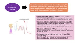La
espirometría
forzada
Es aquella en que, tras una inspiración máxima, se le pide
al paciente que realice una espiración de todo el aire, en el
menor tiempo posible, lo que permite su representación
en curvas de flujo-volumen y / o volumen – tiempo.
 