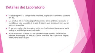 Detalles del Laboratorio
 Se debe registrar la temperatura ambiente, la presión barométrica y la hora
del día.
 Las pruebas deben realizarse preferiblemente en un ambiente tranquilo y
cómodo que esté separado de la sala de espera y de otros pacientes que se
someten a pruebas.
 El paciente debe estar sentado erguido, con los hombros ligeramente hacia
atrás y la barbilla ligeramente elevada.
 Se debe usar una silla con brazos (para evitar que se caiga de lado si se
produce un síncope), sin ruedas y con un ajuste de altura para que los pies
estén planos sobre el piso
 