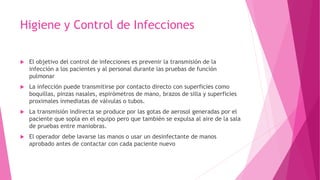 Higiene y Control de Infecciones
 El objetivo del control de infecciones es prevenir la transmisión de la
infección a los pacientes y al personal durante las pruebas de función
pulmonar
 La infección puede transmitirse por contacto directo con superficies como
boquillas, pinzas nasales, espirómetros de mano, brazos de silla y superficies
proximales inmediatas de válvulas o tubos.
 La transmisión indirecta se produce por las gotas de aerosol generadas por el
paciente que sopla en el equipo pero que también se expulsa al aire de la sala
de pruebas entre maniobras.
 El operador debe lavarse las manos o usar un desinfectante de manos
aprobado antes de contactar con cada paciente nuevo
 