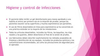 Higiene y control de infecciones
 El paciente debe recibir un gel desinfectante para manos aprobado o una
toallita al entrar por primera vez en la estación de prueba, porque los
pacientes tocarán varias superficies y muchos espirómetros son portátiles.
 El uso de filtros desechables en línea para espirómetros se ha convertido en
una práctica estándar en la mayoría de las instalaciones.
 Todos los artículos desechables, incluidos los filtros, las boquillas, los clips
nasales y los guantes, deben desecharse al final de la sesión de prueba.
 Los fabricantes deben describir explícitamente los métodos aceptables de
limpieza y desinfección de sus equipos, incluidos los productos químicos y las
concentraciones recomendados, así como las precauciones de seguridad para
el operador.
 