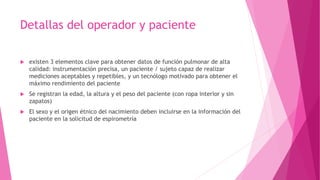 Detallas del operador y paciente
 existen 3 elementos clave para obtener datos de función pulmonar de alta
calidad: instrumentación precisa, un paciente / sujeto capaz de realizar
mediciones aceptables y repetibles, y un tecnólogo motivado para obtener el
máximo rendimiento del paciente
 Se registran la edad, la altura y el peso del paciente (con ropa interior y sin
zapatos)
 El sexo y el origen étnico del nacimiento deben incluirse en la información del
paciente en la solicitud de espirometría
 