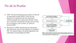 Fin de la Prueba
 "EOT" (Fin de la Prueba) es para indicar el final de
la caducidad forzada (EOFE). Estas normas
destacan la importancia de una inspiración
máxima después de la expiración forzada. Como
tal, el final de la expiración forzada no es el final
de la maniobra y, por lo tanto, se utiliza el
término EOFE
 Reconocer un EOFE satisfactorio es importante
para garantizar que se haya logrado un verdadero
FVC. Se requiere lograr uno de los siguientes tres
indicadores recomendados de EOFE
 