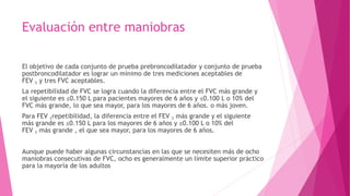 Evaluación entre maniobras
El objetivo de cada conjunto de prueba prebroncodilatador y conjunto de prueba
postbroncodilatador es lograr un mínimo de tres mediciones aceptables de
FEV 1 y tres FVC aceptables.
La repetibilidad de FVC se logra cuando la diferencia entre el FVC más grande y
el siguiente es ≤0.150 L para pacientes mayores de 6 años y ≤0.100 L o 10% del
FVC más grande, lo que sea mayor, para los mayores de 6 años. o más joven.
Para FEV 1repetibilidad, la diferencia entre el FEV 1 más grande y el siguiente
más grande es ≤0.150 L para los mayores de 6 años y ≤0.100 L o 10% del
FEV 1 más grande , el que sea mayor, para los mayores de 6 años.
Aunque puede haber algunas circunstancias en las que se necesiten más de ocho
maniobras consecutivas de FVC, ocho es generalmente un límite superior práctico
para la mayoría de los adultos
 