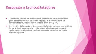 Respuesta a broncodilatadores
 La prueba de respuesta a los broncodilatadores es una determinación del
grado de mejora del flujo de aire en respuesta a la administración de
broncodilatadores, medida por los cambios en el FEV 1 y FVC.
 Si el objetivo de la prueba es determinar si la función pulmonar espirométrica
del paciente se puede mejorar con la terapia además de su tratamiento
regular, entonces el paciente puede continuar con su medicación regular
antes de la prueba.
 
