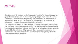 Método
Este documento de estándares técnicos de espirometría fue desarrollado por un
grupo de trabajo conjunto internacional, designado por la American Thoracic
Society y la European Respiratory Society, con experiencia en la realización y
análisis de pruebas de función pulmonar, el aseguramiento de la calidad de
laboratorio y el desarrollo de estándares internacionales.
Una búsqueda en la base de datos MEDLINE (usando PubMed) para publicaciones
que contienen varios términos relacionados con la espirometría publicados desde
2004 hasta 2018 arrojó 23,368 citas (los términos de búsqueda se enumeran en la
Sección E3). Los miembros del grupo de trabajo revisaron los resúmenes e
identificaron 190 como directamente relevantes para el proyecto y otros 382
como potencialmente relevantes.
 