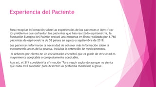 Experiencia del Paciente
Para recopilar información sobre las experiencias de los pacientes e identificar
los problemas que enfrentan los pacientes que han realizado espirometría, la
Fundación Europea del Pulmón realizó una encuesta en línea realizada por 1.760
pacientes de espirometría de 52 países en agosto y septiembre de 2018.
Los pacientes informaron la necesidad de obtener más información sobre la
espirometría antes de la prueba, incluida la retención de medicamentos.
El ochenta por ciento de los encuestados encontró que el grado de dificultad es
mayormente aceptable o completamente aceptable.
Aun así, el 31% consideró la afirmación "Para seguir soplando aunque no sienta
que nada está saliendo" para describir un problema moderado o grave.
 