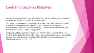 Contraindicaciones Relativas
La maniobra espiratorio forzado utilizado en la espirometría aumenta la presión
intratorácica, intraabdominales, e intracraneales.
Los riesgos potenciales de la espirometría se relacionan principalmente con las
presiones máximas generadas en el tórax y su impacto en los órganos
abdominales y torácicos, el retorno venoso y la presión arterial sistémica, y la
expansión de la pared torácica y el pulmón.
Aunque es probable que tales riesgos sean mínimos para la espirometría en la
mayoría de los pacientes ( 21).), los riesgos potenciales asociados con las pruebas
siempre deben compararse con el beneficio de obtener información sobre la
función pulmonar ( 16 , 17 , 22 ). .
 