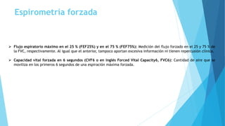 Espirometría forzada
 Flujo espiratorio máximo en el 25 % (FEF25%) y en el 75 % (FEF75%): Medición del flujo forzado en el 25 y 75 % de
la FVC, respectivamente. Al igual que el anterior, tampoco aportan excesiva información ni tienen repercusión clínica.
 Capacidad vital forzada en 6 segundos (CVF6 o en inglés Forced Vital Capacity6, FVC6): Cantidad de aire que se
moviliza en los primeros 6 segundos de una espiración máxima forzada.
 