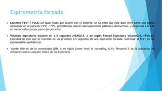 Espirometría forzada
 Cociente FEV1 / FVC6: De igual modo que ocurre con el anterior, se ha visto que este dato sirve como una buena
aproximación al cociente FEV1 / FVC, permitiendo valorar adecuadamente patrones obstructivos, y exigiendo a la vez
un menor esfuerzo por parte del paciente.
 Volumen espiratorio máximo en 0.5 segundos (VEMS0.5, o en inglés Forced Espiratory Volume0.5, FEV0.5):
Cantidad de aire que se moviliza en los primeros 0.5 segundos de una espiración forzada. Sustituye al FEV1 en las
espirometrías pediátricas.
 Límite inferior de la normalidad (LIN, o en inglés Lower limit of normality, LLN): Percentil 5 de la población de
referencia para cualquier índice de los anteriores
 