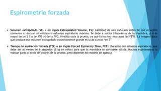 Espirometría forzada
 Volumen extrapolado (VE, o en inglés Extrapolated Volume, EV): Cantidad de aire exhalado antes de que el sujeto
comience a realizar un verdadero esfuerzo espiratorio máximo. Se debe a inicios titubeantes de la maniobra, y si es
mayor de un 5 % o de 150 ml de la FVC, invalida toda la prueba, ya que falsea los resultados del FEV1. La imagen típica
que produce ese volumen extrapolado excesivamente grande es la de curvas “en S”
 Tiempo de espiración forzada (TEF, o en inglés Forced Espiratory Time, FET): Duración del esfuerzo espiratorio, que
debe ser al menos de 6 segundos (3 sg en niños) para que la maniobra se considere válida. Muchos espirómetros lo
indican junto al resto de valores de la prueba, pero depende del modelo de aparato
 