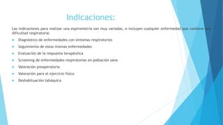 Indicaciones:
Las indicaciones para realizar una espirometría son muy variadas, e incluyen cualquier enfermedad que conlleve una
dificultad respiratoria:
 Diagnóstico de enfermedades con síntomas respiratorios
 Seguimiento de estas mismas enfermedades
 Evaluación de la respuesta terapéutica
 Screening de enfermedades respiratorias en población sana
 Valoración preoperatoria
 Valoración para el ejercicio físico
 Deshabituación tabáquica
 