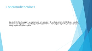 Contraindicaciones
Las contraindicaciones para la espirometría son escasas, y de sentido común, limitándose a aquellos
casos en que el paciente presenta alguna limitación física o mental para la prueba, o que suponga un
riesgo importante para su salud
 