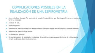 COMPLICACIONES POSIBLES EN LA
REALIZACIÓN DE UNA ESPIROMETRÍA
 Mareo e incluso síncope: Por aumento de presión intratorácica, que disminuye el retorno venoso y por
tanto la precarga.
 Accesos de tos.
 Broncoespasmo.
 Aumento de presión intraocular: Especialmente peligroso en pacientes diagnosticados de glaucoma.
 Aumento de presión intracraneal.
 Incontinencia urinaria.
 Descompensación de patologías inestables: Neumotórax, ángor, desprendimiento de retina, asma,
cirugía torácica o abdominal recientes.
 