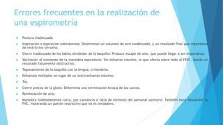 Errores frecuentes en la realización de
una espirometría
 Postura inadecuada
 Inspiración o espiración submáximas: Determinan un volumen de aire inadecuado, y un resultado final que impresiona
de restrictivo sin serlo.
 Cierre inadecuado de los labios alrededor de la boquilla: Produce escape de aire, que puede llegar a ser importante.
 Vacilación al comienzo de la maniobra espiratoria: Sin esfuerzo máximo, lo que afecta sobre todo al FEV1, dando un
resultado falsamente obstructivo.
 Taponamiento de la boquilla con la lengua, o morderla.
 Esfuerzos múltiples en lugar de un único esfuerzo máximo.
 Tos.
 Cierre precoz de la glotis: Determina una terminación brusca de las curvas.
 Reinhalación de aire.
 Maniobra indebidamente corta, por cansancio o falta de estímulo del personal sanitario: También hace descender la
FVC, mostrando un patrón restrictivo que no es verdadero.
 