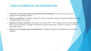 CÓMO INTERPRETAR UNA ESPIROMETRÍA
 Confirmar los datos personales y antropomórficos introducidos: Si son erróneos, nada de lo
siguiente tiene significado alguno.
 Observar las gráficas: Comprobar validez (al menos 3 maniobras válidas) y reproductibilidad (al menos
2 reproducibles) de las curvas.
 Observar los datos numéricos: Ver primero el cociente FEV1 / FVC, luego la FVC y en tercer lugar el
FEV1. Con estos valores, catalogar al paciente en patrón obstructivo, restrictivo o mixto, y en leve,
moderado o grave.
 Observar los resultados post–broncodilatación: Catalogar la prueba broncodilatadora de positiva o
negativa.
 