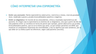 CÓMO INTERPRETAR UNA ESPIROMETRÍA
 Emitir una conclusión: Patrón espirométrico (obstructivo, restrictivo o mixto), nivel de gravedad
(leve, moderado o grave) y prueba broncodilatadora (positiva o negativa).
 Emitir un diagnóstico: En función de los antecedentes, clínica y resultados espirométricos del
paciente. En ningún caso la espirometría es sinónimo de un diagnóstico, sino que a partir de ella tan
solo podemos emitir un veredicto en forma de patrón (por ejemplo, patrón obstructivo con prueba
broncodilatadora positiva, que no es lo mismo que asma, ya que existen pacientes con EPOC que
muestran un componente importante de reversibilidad, y eso no significa que sean asmáticos, por lo
que debe ser su médico quien los diferencie, según cada paciente concreto).
 