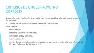 CRITERIOS DE UNA ESPIROMETRÍA
CORRECTA
Según la Sociedad Española de Neumología, para que se considere adecuada una espirometría,
debe cumplir:
 Criterios de aceptabilidad: Al menos tres curvas que muestren:
Inicio correcto.
• Meseta estable.
• Trazado de las curvas sin artefactos.
• Terminación lenta y asintótica.
• Duración adecuada.
 Criterios de reproducibilidad: Al menos dos curvas que muestren entre ellas una diferencia de
FEV1 y de FVC menor de 100 ml y del 5 %
 