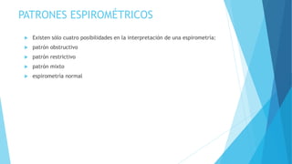 PATRONES ESPIROMÉTRICOS
 Existen sólo cuatro posibilidades en la interpretación de una espirometría:
 patrón obstructivo
 patrón restrictivo
 patrón mixto
 espirometría normal
 