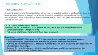 PATRONES ESPIROMÉTRICOS
 Patrón obstructivo:
El paciente presenta una limitación al flujo aéreo, esto es, una obstrucción a la salida del aire (bien un
broncoespasmo, fibrosis bronquial, etc.), lo que determina que el flujo espiratorio sea menor,
compensándolo con un mayor tiempo de espiración (al aire le cuesta salir, pero si esperamos más tiempo
acabará por salir todo).
Esto se observa en la espirometría como:
- Disminución del cociente FEV1 / FVC (menor del 70 %): Es el dato que define la obstrucción.
- Disminución del FEV1 (menor del 80 %).
- FVC normal (disminuido, menor del 80 %, en casos avanzados)
Otros datos:
- Disminución del FEF25–75% (menor del 60 %): Marcador de obstrucción en vías aéreas pequeñas.
- Disminución del PEF (menor del 80 %): Marcador de gravedad en cuadros obstructivos.
- Aumento del volumen residual y la capacidad pulmonar total (en casos avanzados): Sólo objetivable en
laboratorios de Neumología.
- Aumento del cociente volumen residual / capacidad pulmonar total (en casos avanzados): Sólo
objetivable en laboratorios de Neumología.
 
