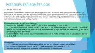 PATRONES ESPIROMÉTRICOS
 Patrón restrictivo:
El paciente presenta una disminución de la capacidad para acumular aire (por alteración de la caja
torácica, o por disminución del espacio alveolar útil, como en el enfisema o por cicatrices pulmonares
extensas), sin embargo los flujos son normales, porque no existe ninguna obstrucción a su salida (el aire
sale con normalidad, pero no hay mucho)
Esto se observa en la espirometría como
- Disminución de la FVC (menor del 80 %): Es el dato que define la restricción.
- FEV1 normal o disminuido (menor del 80 %): La restricción determina que la caja torácica “se hinche”
menos, por lo que las fuerzas elásticas que intervienen en la espiración se ven mermadas, y eso hace
que el flujo pueda descender
- Cociente FEV1 / FVC normal o aumentado: Si desciende el FEV1, en todo caso es un descenso parejo
al de la FVC
Otros datos:
- FEF25–75% normal o disminuido (menor del 60 %), por las mismas razones que el FEV1.
- PEF normal o disminuido (menor del 80 %), por las mismas razones que el FEV1.
- Volumen residual y capacidad pulmonar total normales o disminuidos.
 